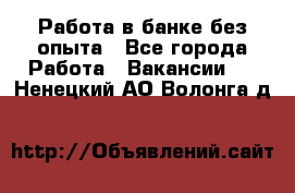 Работа в банке без опыта - Все города Работа » Вакансии   . Ненецкий АО,Волонга д.